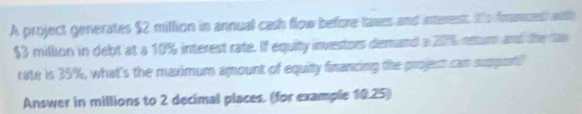 A project generates $2 million in annual cash flow before taxes and interent te frances with
$3 million in debt at a 10% interest rate. If equity investors demand a 2076 entur and the faw 
rate is 35%, what's the maximum amount of equity financing the projent can support? 
Answer in millions to 2 decimal places. (for example 10.25)