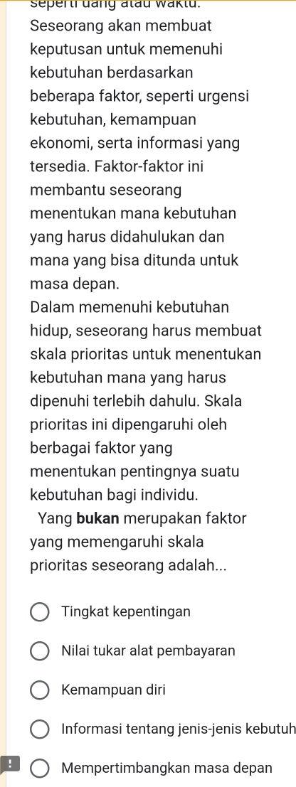 seperti däng atau waktu.
Seseorang akan membuat
keputusan untuk memenuhi
kebutuhan berdasarkan
beberapa faktor, seperti urgensi
kebutuhan, kemampuan
ekonomi, serta informasi yang
tersedia. Faktor-faktor ini
membantu seseorang
menentukan mana kebutuhan
yang harus didahulukan dan
mana yang bisa ditunda untuk
masa depan.
Dalam memenuhi kebutuhan
hidup, seseorang harus membuat
skala prioritas untuk menentukan
kebutuhan mana yang harus
dipenuhi terlebih dahulu. Skala
prioritas ini dipengaruhi oleh
berbagai faktor yang
menentukan pentingnya suatu
kebutuhan bagi individu.
Yang bukan merupakan faktor
yang memengaruhi skala
prioritas seseorang adalah...
Tingkat kepentingan
Nilai tukar alat pembayaran
Kemampuan diri
Informasi tentang jenis-jenis kebutuh
! Mempertimbangkan masa depan