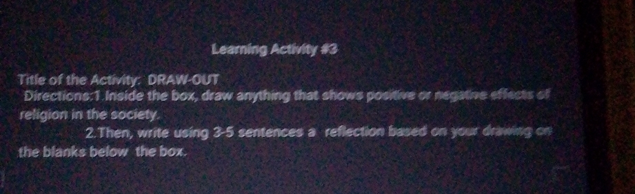 Learning Activity #3 
Title of the Activity: DRAW-OUT 
Directions:1 Inside the box, draw anything that shows positive or negative effects of 
religion in the society. 
2.Then, write using 3-5 sentences a reflection based on your drawing on 
the blanks below the box.