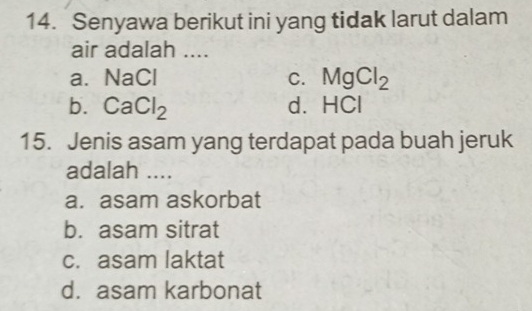 Senyawa berikut ini yang tidak larut dalam
air adalah ....
a. NaCl C. MgCl_2
b. CaCl_2 d. H C 
15. Jenis asam yang terdapat pada buah jeruk
adalah ....
a. asam askorbat
b. asam sitrat
c. asam laktat
d. asam karbonat