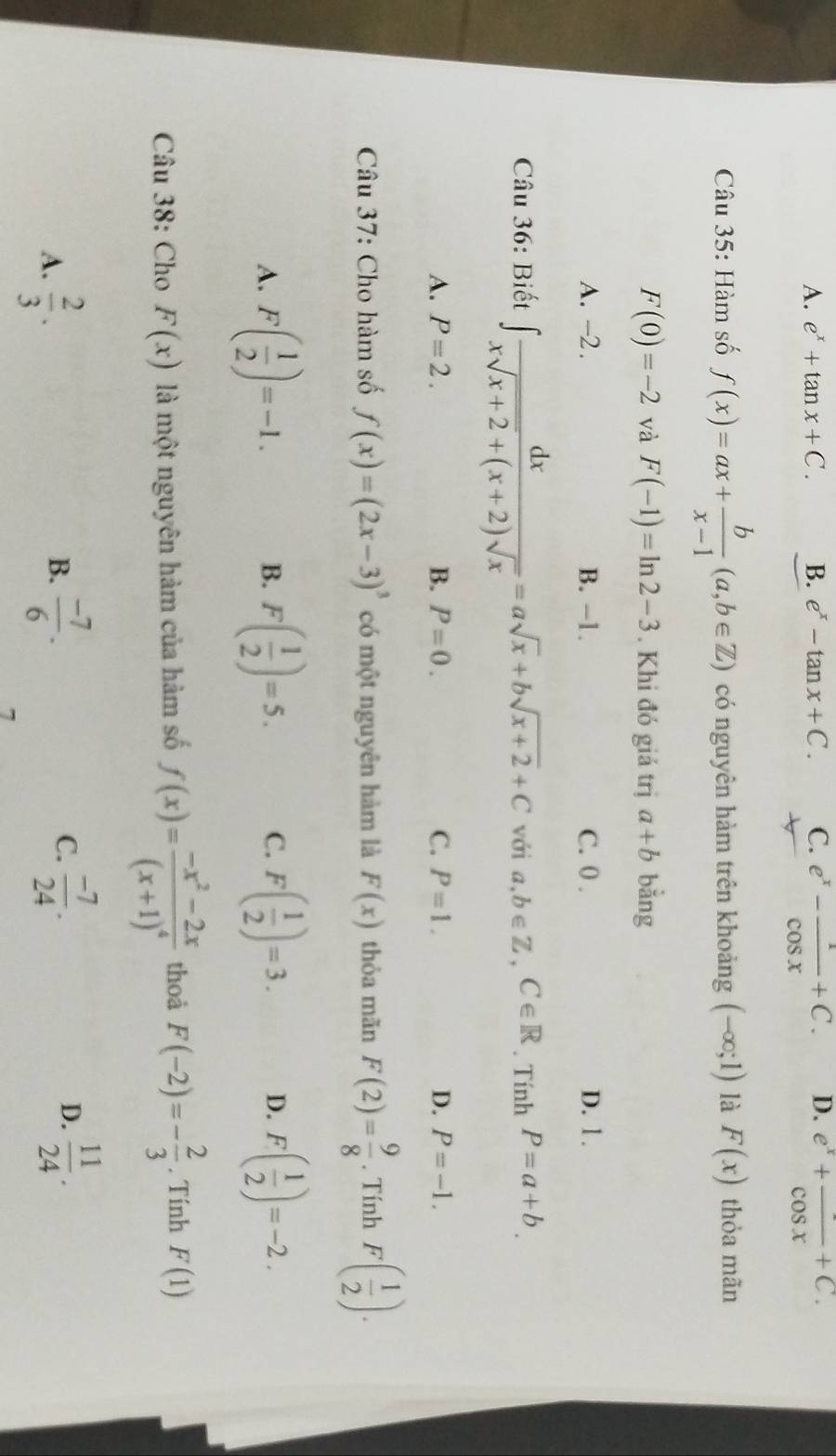 A. e^x+tan x+C. B. e^x-tan x+C. C. e^x- 1/cos x +C. D. e^x+frac cos x+C. 
Câu 35: Hàm số f(x)=ax+ b/x-1 (a,b∈ Z) có nguyên hàm trên khoảng (-∈fty ;1) là F(x) thỏa mãn
F(0)=-2 và F(-1)=ln 2-3. Khi đó giá trị a+b bằng
A. -2. B. −1. C. 0. D. 1.
Câu 36: Biết ∈t  dx/xsqrt(x+2)+(x+2)sqrt(x) =asqrt(x)+bsqrt(x+2)+C với a,b∈ Z, C∈ R. Tính P=a+b.
A. P=2. B. P=0. C. P=1. D. P=-1. 
Câu 37: Cho hàm số f(x)=(2x-3)^3 có một nguyên hàm là F(x) thòa mãn F(2)= 9/8 . Tính F( 1/2 ).
A. F( 1/2 )=-1. F( 1/2 )=5. C. F( 1/2 )=3. D. F( 1/2 )=-2. 
B.
Câu 38: Cho F(x) là một nguyên hàm của hàm số f(x)=frac -x^2-2x(x+1)^4 thoả F(-2)=- 2/3 . Tính F(1)
C.
D.
A.  2/3 .  (-7)/6 .  (-7)/24 .  11/24 . 
B.
7