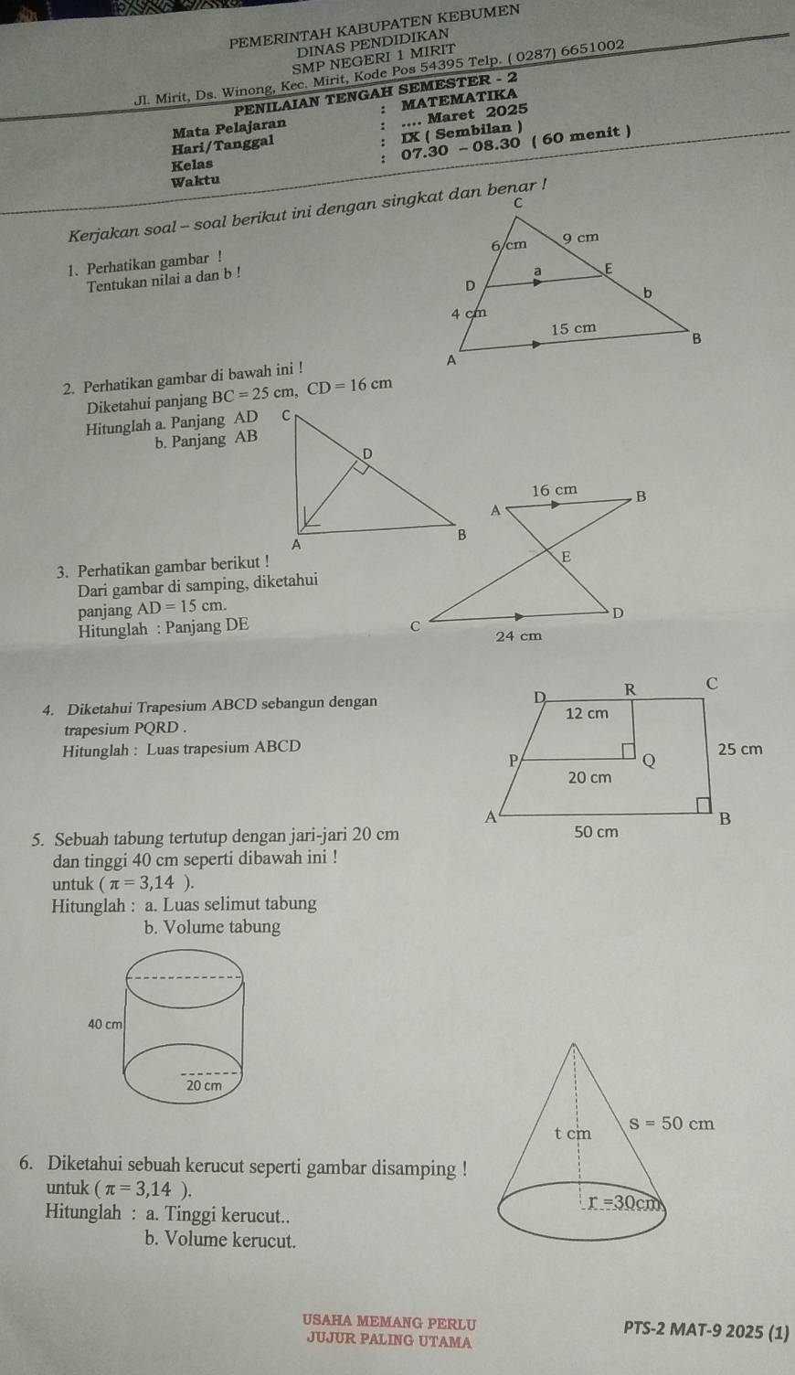 PEMERINTAH KABUPATEN KEBUMEN
DINAS PENDIDIKAN
SMP NEGERI 1 MIRIT
Jl. Mirit, Ds. Winong, Kec. Mirit, Kode Pos 54395 Telp. ( 0287) 6651002
PENILAIAN TENGAH SEMESTER - 2
: MATEMATIKA
Hari/Tanggal Mata Pelajaran .... Maret 2025
IX ( Sembilan )
: 07.30-08.30 ( 60 menit )
Kelas
Waktu
Kerjakan soal - soal berikut ini dengan singkat dan benar !
1. Perhatikan gambar !
Tentukan nilai a dan b !
2. Perhatikan gambar di bawah ini !
Diketahui panjang BC=25cm,CD=16cm
Hitunglah a. Panjang AD 
b. Panjang AB
3. Perhatikan gambar berikut !
Dari gambar di samping, diketahui
panjang AD=15cm.
Hitunglah : Panjang DE 24 cm
4. Diketahui Trapesium ABCD sebangun dengan 
trapesium PQRD .
Hitunglah : Luas trapesium ABCD
5. Sebuah tabung tertutup dengan jari-jari 20 cm
dan tinggi 40 cm seperti dibawah ini !
untuk (π =3,14).
Hitunglah : a. Luas selimut tabung
b. Volume tabung
6. Diketahui sebuah kerucut seperti gambar disamping !
untuk (π =3,14).
Hitunglah : a. Tinggi kerucut..
b. Volume kerucut.
USAHA MEMANG PERLU PTS-2 MAT-9 2025 (1)
JUJUR PALING UTAMA