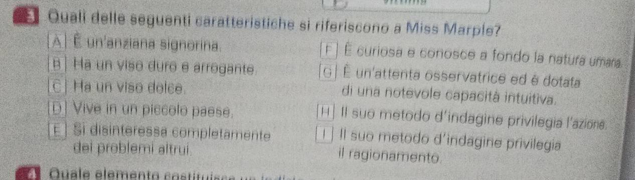 Quali delle seguenti caratteristiche si riferiscono a Miss Marple?
À É un'anziana signorina. F ] É curiosa e conosce a fondo la natura umara.
B | Ha un viso duro e arrogante. G | É un'attenta osservatrice ed è dotata
C| Ha un viso dolce.
di una notevole capacità intuitiva.
D] Vive in un piccolo paese.
H] II suo metodo d'indagine privilegia l'azione.
É | Si disinteressa completamente I Il suo metodo d'indagine privilegia
dei problemi altrui.
il ragionamento.
Ee Quale elemento costituisc