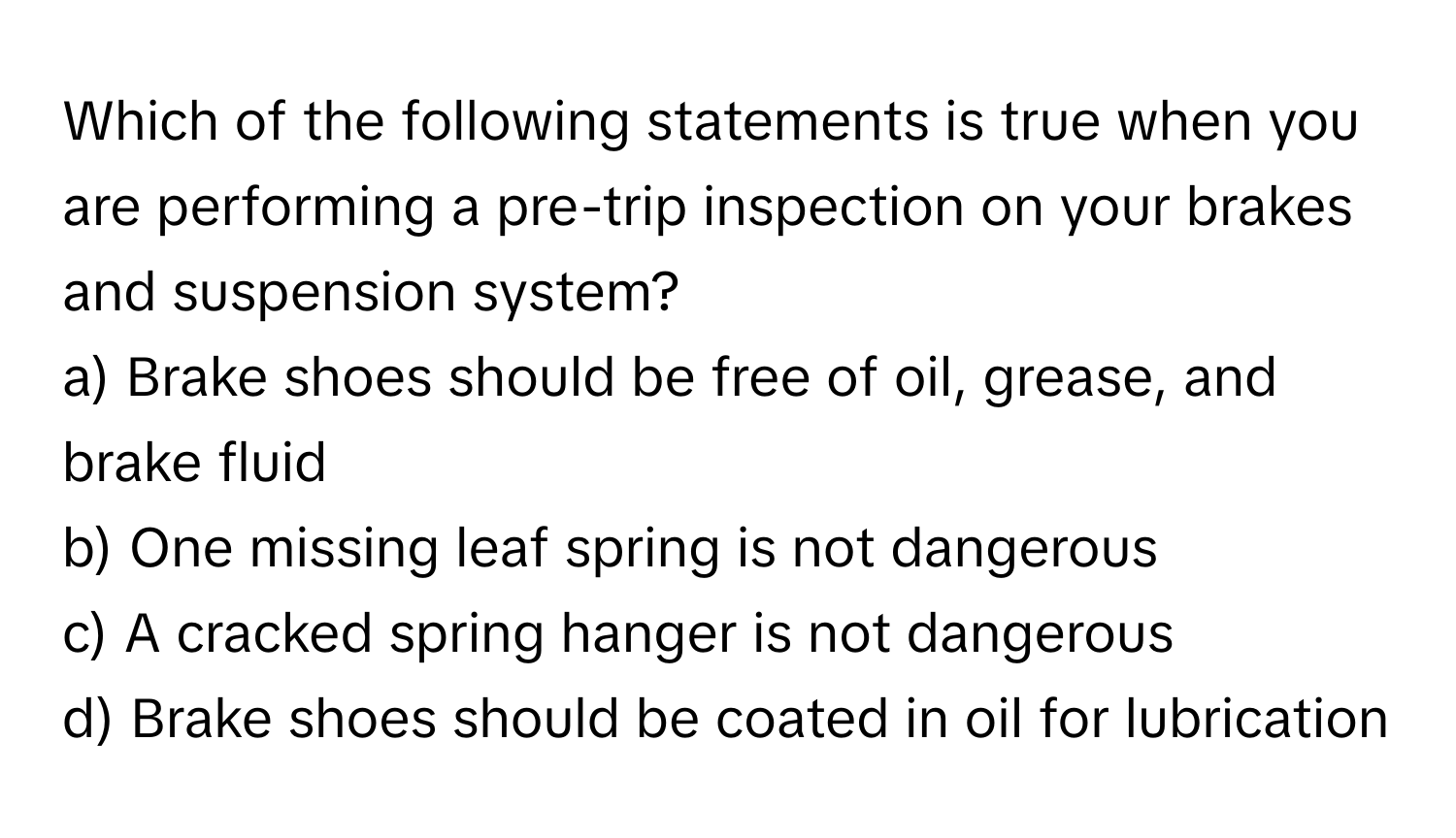 Which of the following statements is true when you are performing a pre-trip inspection on your brakes and suspension system?

a) Brake shoes should be free of oil, grease, and brake fluid
b) One missing leaf spring is not dangerous
c) A cracked spring hanger is not dangerous
d) Brake shoes should be coated in oil for lubrication