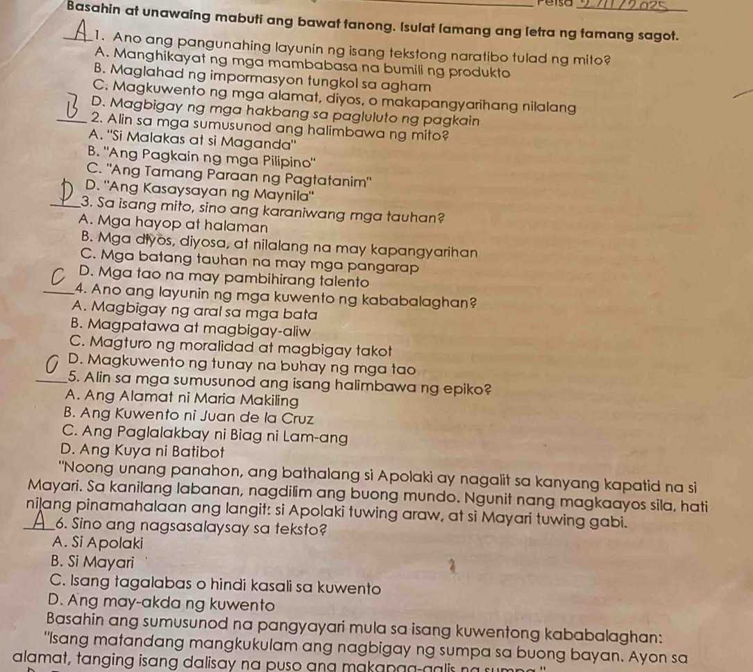 Peisa
_Basahin at unawaing mabuti ang bawat tanong. Isulat lamang ang letra ng tamang sagot.
1. Ano ang pangunahing layunin ng isang tekstong naratibo tulad ng mito?
A. Manghikayat ng mga mambabasa na bumiling produkto
B. Maglahad ng impormasyon tungkol sa agham
C. Magkuwento ng mga alamat, diyos, o makapangyarihang nilalang
D. Magbigay ng mga hakbang sa pagluluto ng pagkain
_2. Alin sa mga sumusunod ang halimbawa ng mito?
A. "Si Malakas at si Maganda"
B. Ang Pagkain ng mga Pilipino"
C. "Ang Tamang Paraan ng Pagtatanim"
D. "Ang Kasaysayan ng Maynila'
_3. Sa isang mito, sino ang karaniwang mga tauhan?
A. Mga hayop at halaman
B. Mga diyos, diyosa, at nilalang na may kapangyarihan
C. Mga batang tauhan na may mga pangarap
D. Mga tao na may pambihirang talento
_4. Ano ang layunin ng mga kuwento ng kababalaghan?
A. Magbigay ng aral sa mga bata
B. Magpatawa at magbigay-aliw
C. Magturo ng moralidad at magbigay takot
D. Magkuwento ng tunay na buhay ng mga tao
_5. Alin sa mga sumusunod ang isang halimbawa ng epiko?
A. Ang Alamat ni Maria Makiling
B. Ang Kuwento ni Juan de la Cruz
C. Ang Paglalakbay ni Biag ni Lam-ang
D. Ang Kuya ni Batibot
"Noong unang panahon, ang bathalang si Apolaki ay nagalit sa kanyang kapatid na si
Mayari. Sa kanilang labanan, nagdilim ang buong mundo. Ngunit nang magkaayos sila, hati
_nilang pinamahalaan ang langit: si Apolaki tuwing araw, at si Mayari tuwing gabi.
6. Sino ang nagsasalaysay sa teksto?
A. Si Apolaki
B. Si Mayari
C. Isang tagalabas o hindi kasali sa kuwento
D. Ang may-akda ng kuwento
Basahin ang sumusunod na pangyayari mula sa isang kuwentong kababalaghan:
"Isang matandang mangkukulam ang nagbigay ng sumpa sa buong bayan. Ayon sa
alamat, tanging isang dalisay na puso ang makap a a- g a i   a