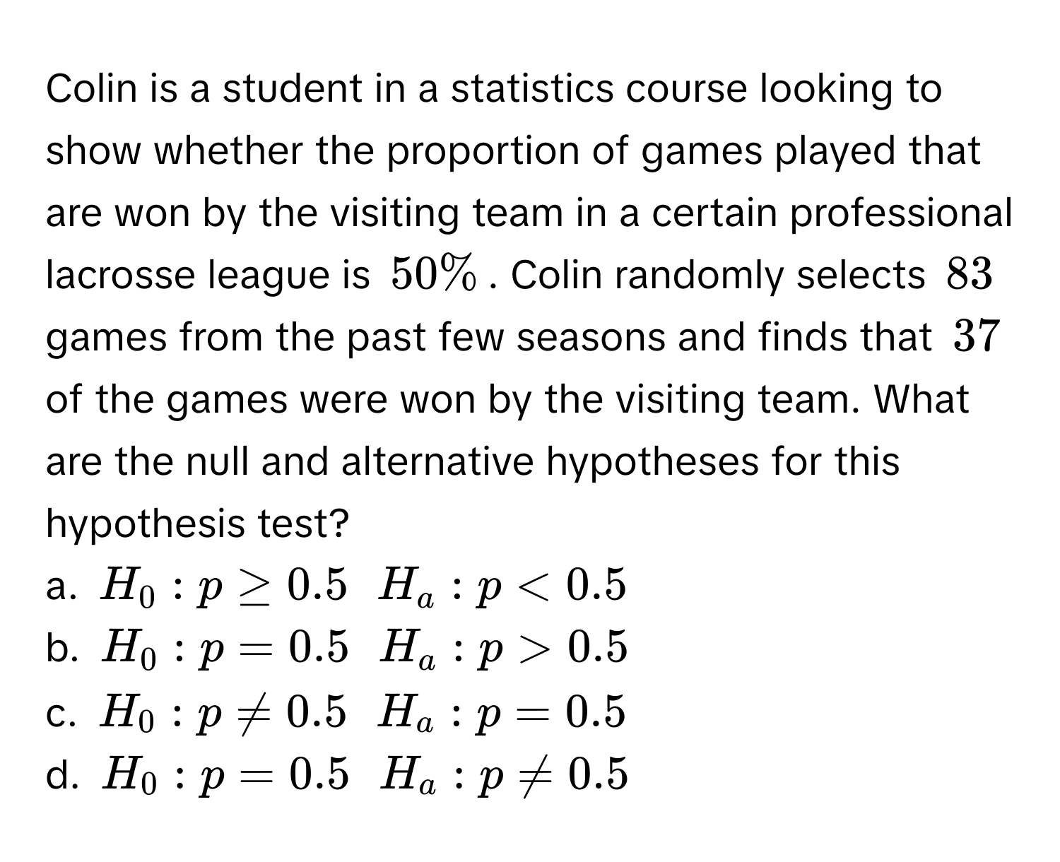 Colin is a student in a statistics course looking to show whether the proportion of games played that are won by the visiting team in a certain professional lacrosse league is $50%$. Colin randomly selects $83$ games from the past few seasons and finds that $37$ of the games were won by the visiting team. What are the null and alternative hypotheses for this hypothesis test? 
a. $H_0: p ≥ 0.5$ $H_a: p < 0.5$
b. $H_0: p = 0.5$ $H_a: p > 0.5$
c. $H_0: p ne 0.5$ $H_a: p = 0.5$
d. $H_0: p = 0.5$ $H_a: p ne 0.5$