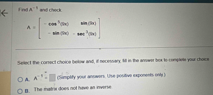 Find A^(-1) and check.
A=beginbmatrix -cos^5(9x)&sin (9x) -sin (9x)&-sec^3(9x)endbmatrix
Select the correct choice below and, if necessary, fill in the answer box to complete your choice
A. A^(-1)=□ (Simplify your answers. Use positive exponents only.)
B. The matrix does not have an inverse.