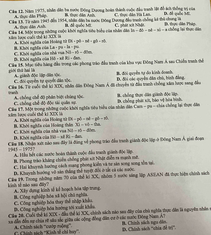 Năm 1975, nhân dân ba nước Đông Dương hoàn thành cuộc đấu tranh lật đồ ách thống trị của
A. thực dân Pháp. B. thực dân Anh. C. thực dân Hà Lan. D. đế quốc Mĩ.
Câu 13. Từ năm 1945 đến 1954, nhận dận ba nước Đông Dương đầu tranh chống kẻ thù chung là
A. thực dân Anh. B. đế quốc Mĩ. C. phát xít Nhật. D. thực dân Pháp.
Câu 14. Một trong những cuộc khởi nghĩa tiêu biểu của nhân dân In - đô- n hat c-xi- - a chống lại thực dân
xâm lược cuối thế ki XIX là
A. Khởi nghĩa của Hoàng tử Đi - phat o-nhat e-ghat o-rhat o
B. Khởi nghĩa của La - pu - la - pu.
C. Khởi nghĩa của nhà vua Nô - rô - đôm.
D. Khởi nghĩa của Hô - xê Ri - đan.
Câu 15. Mục tiêu hàng đầu trong các phong trào đấu tranh của khu vực Đông Nam Á sau Chiến tranh thế
giới thứ hai là
A. giành độc lập dân tộc. B. đòi quyền tự do kinh doanh.
C. đòi quyền tự quyết dân tộc. D. đòi các quyền dân chủ, bình đẳng.
Câu 16. Từ cuối thế ki XIX, nhân dân Đông Nam Á đã chuyển từ đấu tranh chống xâm lược sang đầu
tranh
A. chống chế độ phân biệt chùng tộc. B. chống thực dân giành độc lập.
C. chống chế độ độc tài quân sự. D. chống phát xít, bảo vệ hòa bình.
Câu 17. Một trong những cuộc khởi nghĩa tiêu biểu của nhân dân Cam - pu - chia chống lại thực dân
xâm lược cuối thế kỉ XIX là
A. Khởi nghĩa của Hoàng tử Đ Di-phat o-nhat e-ghat o-rhat o.
B. Khởi nghĩa của Hoàng thân Xi-Vo- tha.
C. Khởi nghĩa của nhà vua Nô - rô - đôm.
D. Khởi nghĩa của Hô - xê Ri - đan.
Câu 18. Nhận xét nào sau đây là đúng về phong trào đấu tranh giành độc lập ở Đông Nam Á giai đoạn
1 445 - 1975?
A. Hầu hết các nước hoàn thành cuộc đấu tranh giành độc lập.
B. Phong trào kháng chiến chống phát xít Nhật diễn ra mạnh mẽ.
C. Hai khuynh hướng cách mạng phong kiến và tư sản song song tồn tại.
D. Khuynh hướng vô sản thắng thể tuyệt đối ở tất cả các nước.
Câu 19. Trong những năm 70 của thế kỉ XX, nhóm 5 nước sáng lập ASEAN đã thực hiện chính sách
kinh tế nào sau đây?
A. Xây dựng kinh tế kế hoạch hóa tập trung.
B. Công nghiệp hóa xã hội chủ nghĩa.
C. Công nghiệp hóa thay thế nhập khẩu.
D. Công nghiệp hóa hướng tới xuất khẩu.
Câu 20. Cuối thế kỉ XIX - đầu thế kỉ XX, chính sách nào sau đây của chủ nghĩa thực dân là nguyên nhân s
xa dẫn đến sự chia rẽ sâu sắc giữa các cộng đồng dân cư ở các nước Đông Nam Á?
A. Chính sách “cướp ruộng”. B. Chính sách ngu dân.
C. Chính sách “Kinh tế chỉ huy”. D. Chính sách “chia đề trị”.