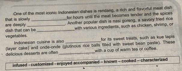 One of the most iconic Indonesian dishes is rendang, a rich and flavorful meat dish 
that is slowly for hours until the meat becomes tender and the spices 
are deeply __. Another popular dish is nasi goreng, a savory fried rice 
dish that can be _with various ingredients, such as chicken, shrimp, or 
vegetables. 
Indonesian cuisine is also _for its sweet treats, such as kue lapis 
(layer cake) and onde-onde (glutinous rice balls filled with sweet bean paste). These 
delicious desserts are often _with a cup of warm tea or coffee. 
infused - customized - enjoyed accompanied - known - cooked - characterized