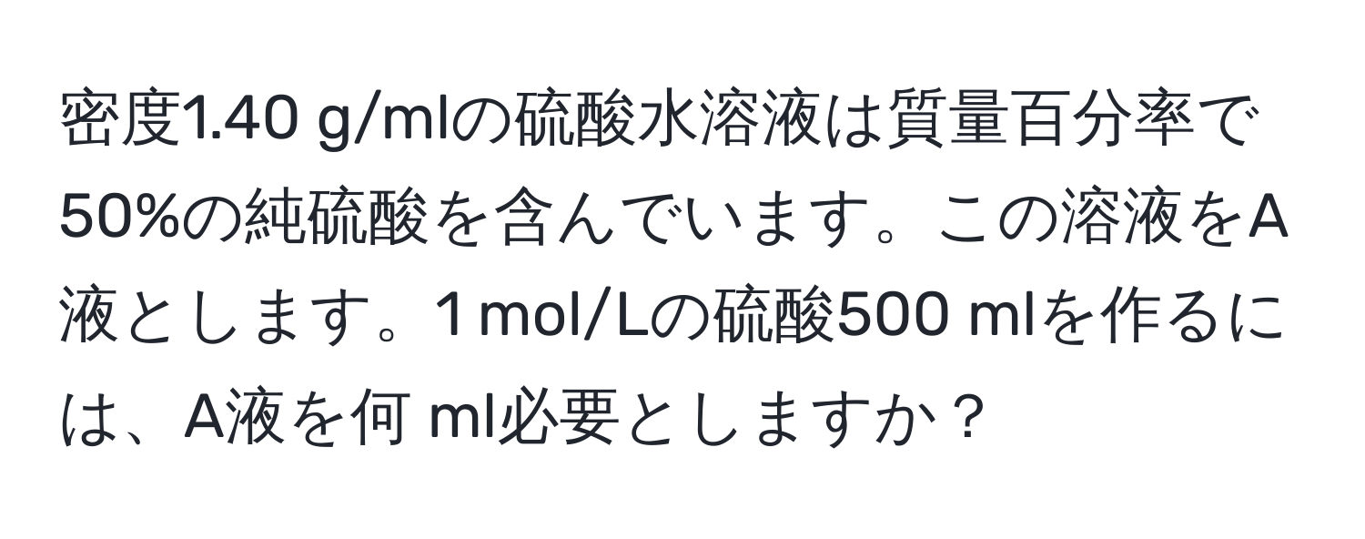 密度1.40 g/mlの硫酸水溶液は質量百分率で50%の純硫酸を含んでいます。この溶液をA液とします。1 mol/Lの硫酸500 mlを作るには、A液を何 ml必要としますか？