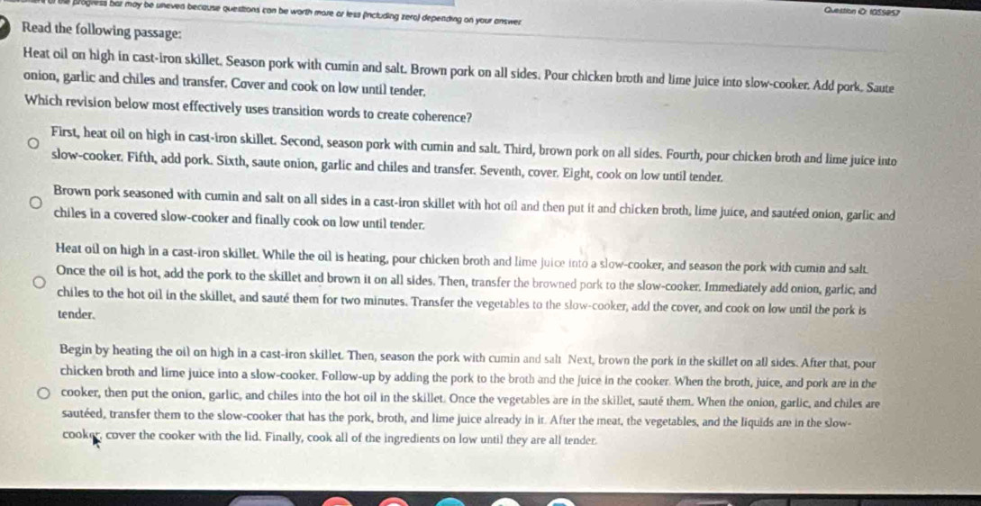 Question iO: 1OSSPS)
progness bar may be uneven because questions can be worth more or less (including zera) depending on your answer
Read the following passage:
Heat oil on high in cast-iron skillet, Season pork with cumin and salt. Brown pork on all sides. Pour chicken broth and lime juice into slow-cooker. Add pork. Saute
onion, garlic and chiles and transfer. Cover and cook on low until tender.
Which revision below most effectively uses transition words to create coherence?
First, heat oil on high in cast-iron skillet. Second, season pork with cumin and salt. Third, brown pork on all sides. Fourth, pour chicken broth and lime juice into
slow-cooker. Fifth, add pork. Sixth, saute onion, garlic and chiles and transfer. Seventh, cover. Eight, cook on low until tender.
Brown pork seasoned with cumin and salt on all sides in a cast-iron skillet with hot ofl and then put it and chicken broth, lime juice, and sautéed onion, garlic and
chiles in a covered slow-cooker and finally cook on low until tender.
Heat oil on high in a cast-iron skillet. While the oil is heating, pour chicken broth and lime juice into a slow-cooker, and season the pork with cumin and salt
Once the oil is hot, add the pork to the skillet and brown it on all sides. Then, transfer the browned pork to the slow-cooker. Immediately add onion, garlic, and
chiles to the hot oil in the skillet, and sauté them for two minutes. Transfer the vegetables to the slow-cooker, add the cover, and cook on low until the pork is
tender.
Begin by heating the oil on high in a cast-iron skillet. Then, season the pork with cumin and salt Next, brown the pork in the skillet on all sides. After that, pour
chicken broth and lime juice into a slow-cooker. Follow-up by adding the pork to the broth and the juice in the cooker. When the broth, juice, and pork are in the
cooker, then put the onion, garlic, and chiles into the hot oil in the skillet. Once the vegetables are in the skillet, sauté them. When the onion, garlic, and chiles are
sautéed, transfer them to the slow-cooker that has the pork, broth, and lime juice already in it. After the meat, the vegetables, and the liquids are in the slow-
cooker, cover the cooker with the lid. Finally, cook all of the ingredients on low until they are all tender.