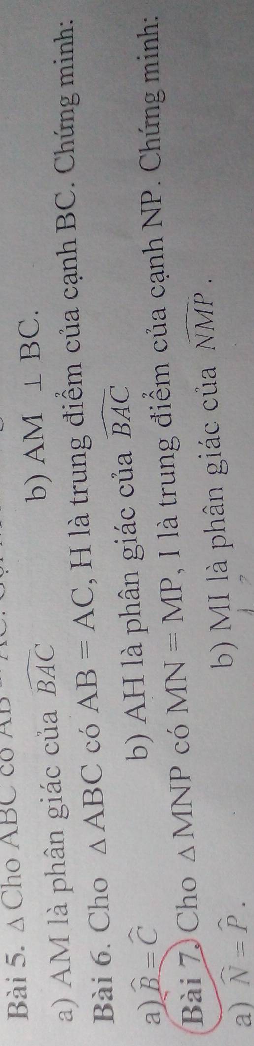 Δ Cho ABC co 
b) 
a) AM là phân giác của widehat BAC AM⊥ BC. 
Bài 6. Cho △ ABC có AB=AC , H là trung điểm của cạnh BC. Chứng minh: 
a) widehat B=widehat C
b) AH là phân giác của widehat BAC
Bài 7 Cho △ MNP có MN=MP , I là trung điểm của cạnh NP. Chứng minh: 
a) widehat N=widehat P. b MI là phân giác của widehat NMP.