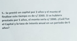 Se prestó un capital por 2 años y el monto al 
finalizar este tiempo es de s/ 3360. Si se hubiera 
prestado por 5 años, el monto seria s/ 3900. ¿Cuál fue 
el Capital y la tasa de interés anual en un periodo de 6
años?