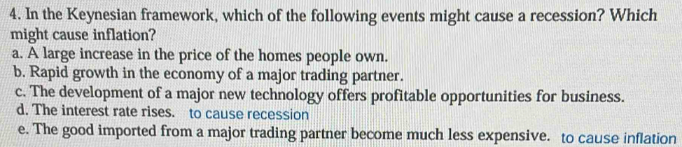 In the Keynesian framework, which of the following events might cause a recession? Which
might cause inflation?
a. A large increase in the price of the homes people own.
b. Rapid growth in the economy of a major trading partner.
c. The development of a major new technology offers profitable opportunities for business.
d. The interest rate rises. to cause recession
e. The good imported from a major trading partner become much less expensive. to cause inflation