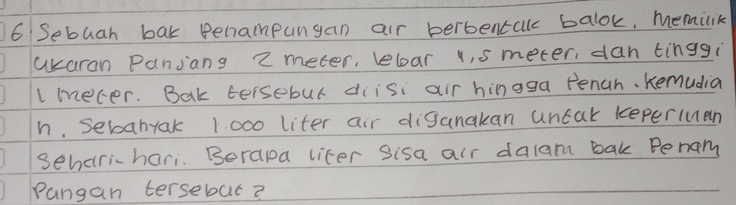 Sebuah bak penampungan air berbentalk balok, memilik 
akaran Pansang 2 meter, lebar u, s meter, dan tinggi 
Imecer. Bak tersebul diisi air hingga Penah. Kemudia 
h. Sebahyak 1 000 liter air diganakan uncak keperIuan 
Seharihari. Borapa lifer Sisa air dalam bak Penam 
Pangan tersebat?