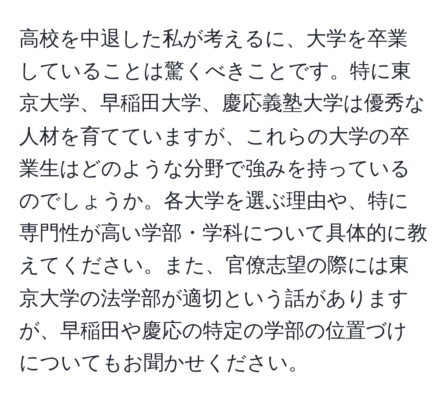 高校を中退した私が考えるに、大学を卒業していることは驚くべきことです。特に東京大学、早稲田大学、慶応義塾大学は優秀な人材を育てていますが、これらの大学の卒業生はどのような分野で強みを持っているのでしょうか。各大学を選ぶ理由や、特に専門性が高い学部・学科について具体的に教えてください。また、官僚志望の際には東京大学の法学部が適切という話がありますが、早稲田や慶応の特定の学部の位置づけについてもお聞かせください。