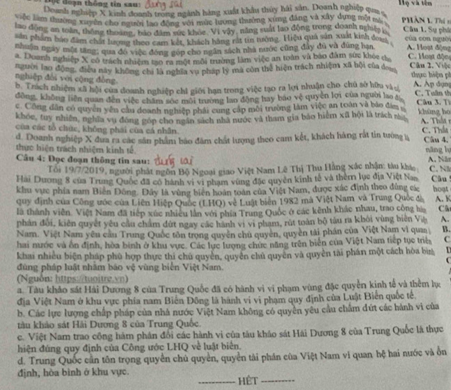 Độc đoạn thông tin sau: Họ và tên
Deanh nghiệp X kinh đoanh trong ngành hàng xuất khẩu thủy hải sản. Doanh nghiệp qua s
việc làm thường xuyên cho người lao động với mùc lương thường xứng đâng và xây dựng một mô  PHần 1 Th í n
lao động an toàn, thống thoáng, báo đâm sức khỏc. Vị vậy, năng suất lao động trong doanh nghiệp k, Câu L. Sự phá của con nguời
sán phẩm báo đâm chất lượng theo cam kết, khách hãng rất tin nướng. Hiệu quả sản xuất kinh đowa
nhuận ngày một tăng; qua đó việc đóng góp cho ngân sách nhà nước cũng đẩy đủ và đùng hạn A. Hoạt động  C. Hoạt động
a. Doanh nghiệp X có tách nhiệm tạo ra một môi trường làm việc an toàn và bào đâm sức khóc cha
người lao động, điều này không chi là nghĩa vu pháp ly mã còn thể hiện trách nhiệm xã hội của đoa Cân 2. Việc  thực hiện ph
nghiệp đài với cộng đồng.
b. Trách nhiệm xã hội của doanh nghiệp chi giới hạn trong việc tạo ra lợi nhuận cho chủ sở hữu vàợ A. Ap dụn
đồng, không liên quan đến việc chăm sóc môi trường lao động hay bao vệ quyên lợi của người lao t C. Tuần th
c Công dân có quyền yên cầu doanh nghiệp phải cung cáp môi trường làm việc an toán và bảo đâm  Câu 3. T khùng h
khóc, tuy nhiên, nghĩa vụ đóng góp cho ngân sách nhà nước và tham gia bảo hiểm xã hội là trách nhy A. Thất r
của các tổ chức, không phái của cá nhân. C. Thấu
d. Doanh nghiệp X đưa ra các sân phẩm báo đâm chất lượng theo cam kết, khách hàng rắt tin tướng lý Câu 4.
thực hiện trách nhiệm kinh tế năng lụ
Câu 4: Đọc đoạn thông tin sau: A. Năn C. N
Tổi 19/7/2019, người phát ngôn Bộ Ngoại giao Việt Nam Lê Thị Thu Hãng xác nhận: tàu khá
Hai Dương 8 của Trung Quốc đã có hành vi vi phạm vùng đặc quyên kinh tế và thêm lục địa Việt Nam  Câu 
khu vực phía nam Biến Đông. Đây là vùng biên hoàn toàn của Việt Nam, được xác định theo đùng các hoạt
quy định của Công ước của Liên Hiệp Quốc (LHQ) về Luật biên 1982 mà Việt Nam và Trung Quốc đà A. K
là thành viên. Việt Nam đã tiếp xúc nhiều lần với phía Trung Quốc ở các kênh khác nhau, trao công hà Câ
phản đối, kiên quyết yêu cầu chẩm đứt ngay các hành vị vi pham, rút toàn bộ tàu ra khỏi vùng biên Việ A.
Nam. Việt Nam yêu cầu Trung Quốc tôn trọng quyền chủ quyên, quyền tải phần của Việt Nam vì quaa B.
hai nước và ôn định, hòa bình ở khu vực. Các lực lượng chưc năng trên biển của Việt Nam tiếp tục triệ C
khai nhiều biện pháp phù hợp thực thi chủ quyền, quyên chủ quyên và quyền tài phán một cách hòa bìn D
(
đùng pháp luật nhăm báo vệ vùng biển Việt Nam.
(Nguồn: https://tuoitre.vn)
a. Tàu khảo sát Hải Dương 8 của Trung Quốc đã có hành vì vi phạm vùng đặc quyền kinh tế và thêm lực
địa Việt Nam ở khu vực phía nam Biến Đông là hành vi vi phạm quy định của Luật Biển quốc tế,
b. Các lực lượng chấp pháp của nhà nước Việt Nam không có quyên yêu cầu chẩm đứt các hành vi của
tàu khảo sát Hải Dương 8 của Trung Quốc.
c. Việt Nam trao công hàm phân đổi các hành vi của tâu khảo sát Hái Dương 8 của Trung Quốc là thực
hiện đúng quy định của Công ước LHQ về luật biển.
d. Trung Quốc cần tôn trọng quyền chủ quyền, quyền tài phần của Việt Nam vi quan hệ hai nước và ổn
định, hòa bình ở khu vực.
_Hết_