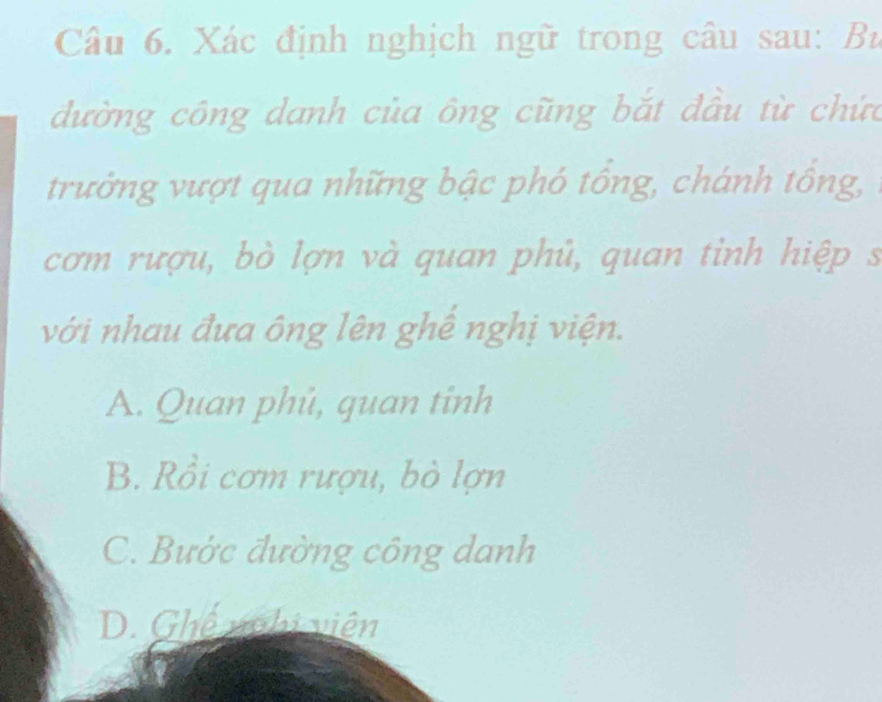 Xác định nghịch ngữ trong câu sau: Bù
đường công danh của ông cũng bắt đầu từ chức
trưởng vượt qua những bậc phó tổng, chánh tổng,
cơm rượu, bò lợn và quan phủ, quan tỉnh hiệp s
với nhau đưa ông lên ghế nghị viện.
A. Quan phú, quan tinh
B. Rồi cơm rượu, bò lợn
C. Bước đường công danh
D. Ghế nghi viên