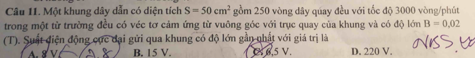 Một khung dây dẫn có diện tích S=50cm^2 gồm 250 vòng dây qúay đều với tốc độ 3000 vòng /phút
trong một từ trường đều có véc tơ cảm ứng từ vuông góc với trục quay của khung và có độ lớn B=0,02
(T). Suất điện động cực đại gửi qua khung có độ lớn gần nhất với giá trị là
A. 8 V B. 15 V. C 6,5 V. D. 220 V.