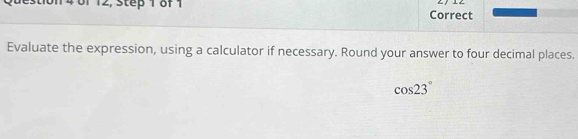 14 01 12, Step 1 of 1 Correct 
Evaluate the expression, using a calculator if necessary. Round your answer to four decimal places.
cos 23°