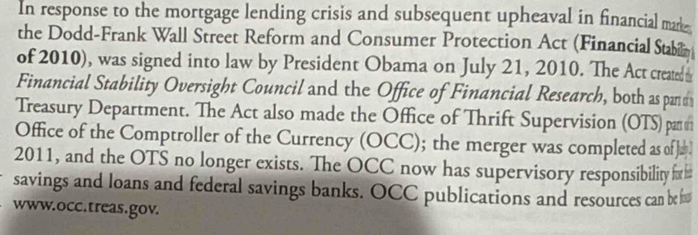 In response to the mortgage lending crisis and subsequent upheaval in financial mare 
the Dodd-Frank Wall Street Reform and Consumer Protection Act (Financial Stabin 
of 2010), was signed into law by President Obama on July 21, 2010. The Act created 
Financial Stability Oversight Council and the Office of Financial Research, both as par d 
Treasury Department. The Act also made the Office of Thrift Supervision (OTS) pan r 
Office of the Comptroller of the Currency (OCC); the merger was completed as of] 
2011, and the OTS no longer exists. The OCC now has supervisory responsibility 
savings and loans and federal savings banks. OCC publications and resources can be 
www.occ.treas.gov.