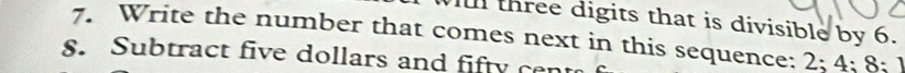 three digits that is divisible by 6. 
7. Write the number that comes next in this sequence: 2; 4; 8; 1
8. Subtract five dollars and fifty cent