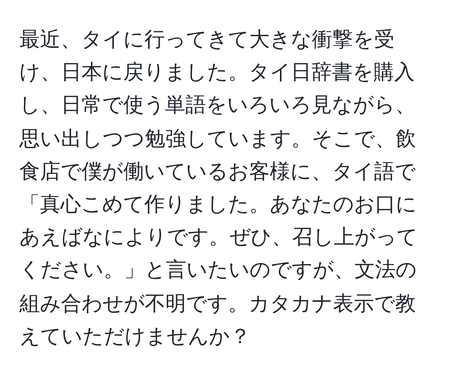 最近、タイに行ってきて大きな衝撃を受け、日本に戻りました。タイ日辞書を購入し、日常で使う単語をいろいろ見ながら、思い出しつつ勉強しています。そこで、飲食店で僕が働いているお客様に、タイ語で「真心こめて作りました。あなたのお口にあえばなによりです。ぜひ、召し上がってください。」と言いたいのですが、文法の組み合わせが不明です。カタカナ表示で教えていただけませんか？