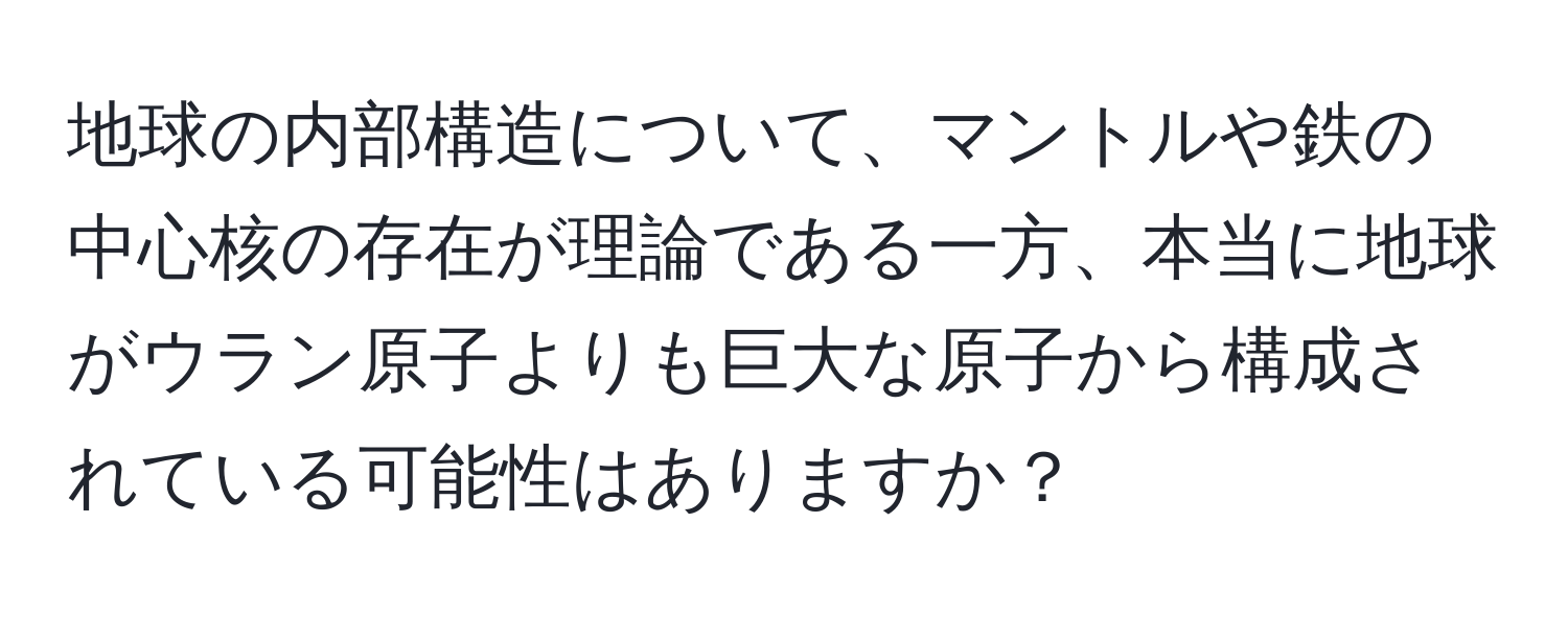 地球の内部構造について、マントルや鉄の中心核の存在が理論である一方、本当に地球がウラン原子よりも巨大な原子から構成されている可能性はありますか？