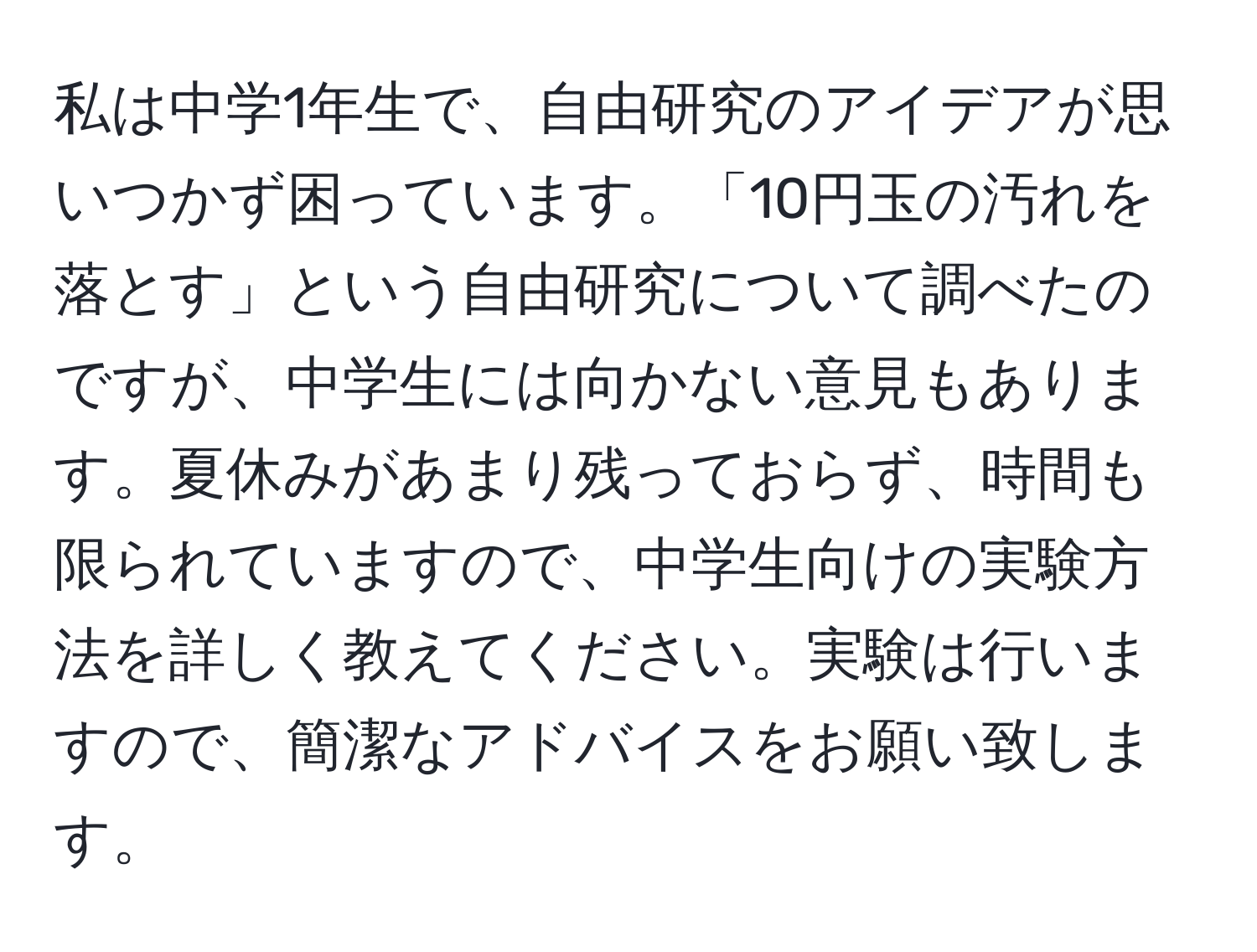 私は中学1年生で、自由研究のアイデアが思いつかず困っています。「10円玉の汚れを落とす」という自由研究について調べたのですが、中学生には向かない意見もあります。夏休みがあまり残っておらず、時間も限られていますので、中学生向けの実験方法を詳しく教えてください。実験は行いますので、簡潔なアドバイスをお願い致します。