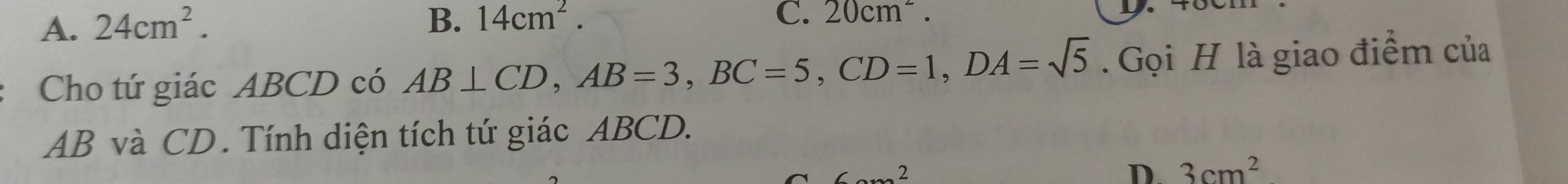 A. 24cm^2. B. 14cm^2. C. 20cm^2. 
Cho tứ giác ABCD có AB⊥ CD, AB=3, BC=5, CD=1, DA=sqrt(5) Gọi H là giao điểm của
AB và CD. Tính diện tích tứ giác ABCD.
2
D 3cm^2