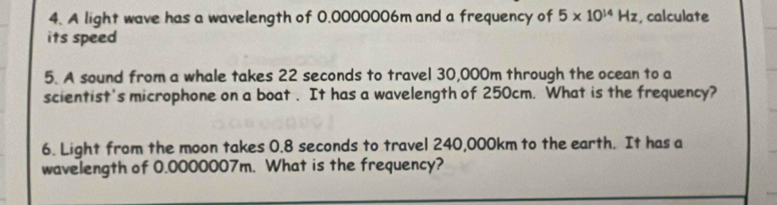 A light wave has a wavelength of 0.0000006m and a frequency of 5* 10^(14)Hz , calculate 
its speed 
5. A sound from a whale takes 22 seconds to travel 30,000m through the ocean to a 
scientist's microphone on a boat . It has a wavelength of 250cm. What is the frequency? 
6. Light from the moon takes 0.8 seconds to travel 240,000km to the earth. It has a 
wavelength of 0.0000007m. What is the frequency?