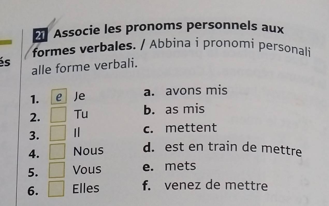 Associe les pronoms personnels aux
formes verbales. / Abbina i pronomi personali
és
alle forme verbali.
1. e Je
a. avons mis
2.
Tu
b. as mis
c. mettent
3.
4.
Nous
d. est en train de mettre
5.
Vous e. mets
6.
Elles
f. venez de mettre