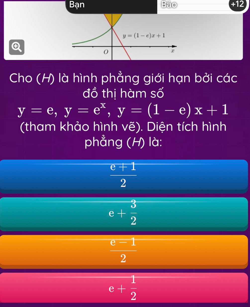 Bạn Bảo +12

Cho (H) là hình phẳng giới hạn bởi các
đồ thị hàm số
y=e,y=e^x,y=(1-e)x+1
(tham khảo hình vẽ). Diện tích hình
phẳng (H) là:
 (e+1)/2 
e+ 3/2 
 e=1/2 
e+ 1/2 