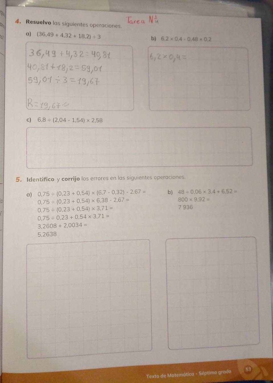 Resuelvo las siguientes operaciones. 
101 a) (36.49+4.32+18.2)/ 3
b) 6.2* 0.4-0.48* 0.2
c) 6,8/ (2,04-1,54)* 2,58
5. Identifico y corrijo los errores en las siguientes operaciones. 
a) 0,75/ (0,23+0,54)* (6,7-0,32)-2,67= b) 48/ 0.06* 3.4+6.52=
0,75/ (0,23+0,54)* 6,38-2,67=
800* 9,92=
0,75/ (0,23+0,54)* 3,71=
7 936
0,75/ 0,23+0,54* 3,71=
3,2608+2,0034=
5,2638
Texto de Matemática - Séptimo grado