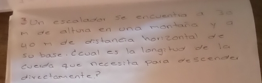 3Un escalador se encuentio a 30
m de altura en ona montana y a 
yo mde distancia horizontal de 
so base. Ccual es la longirod de la 
cverda que necesita para descender 
directamente?