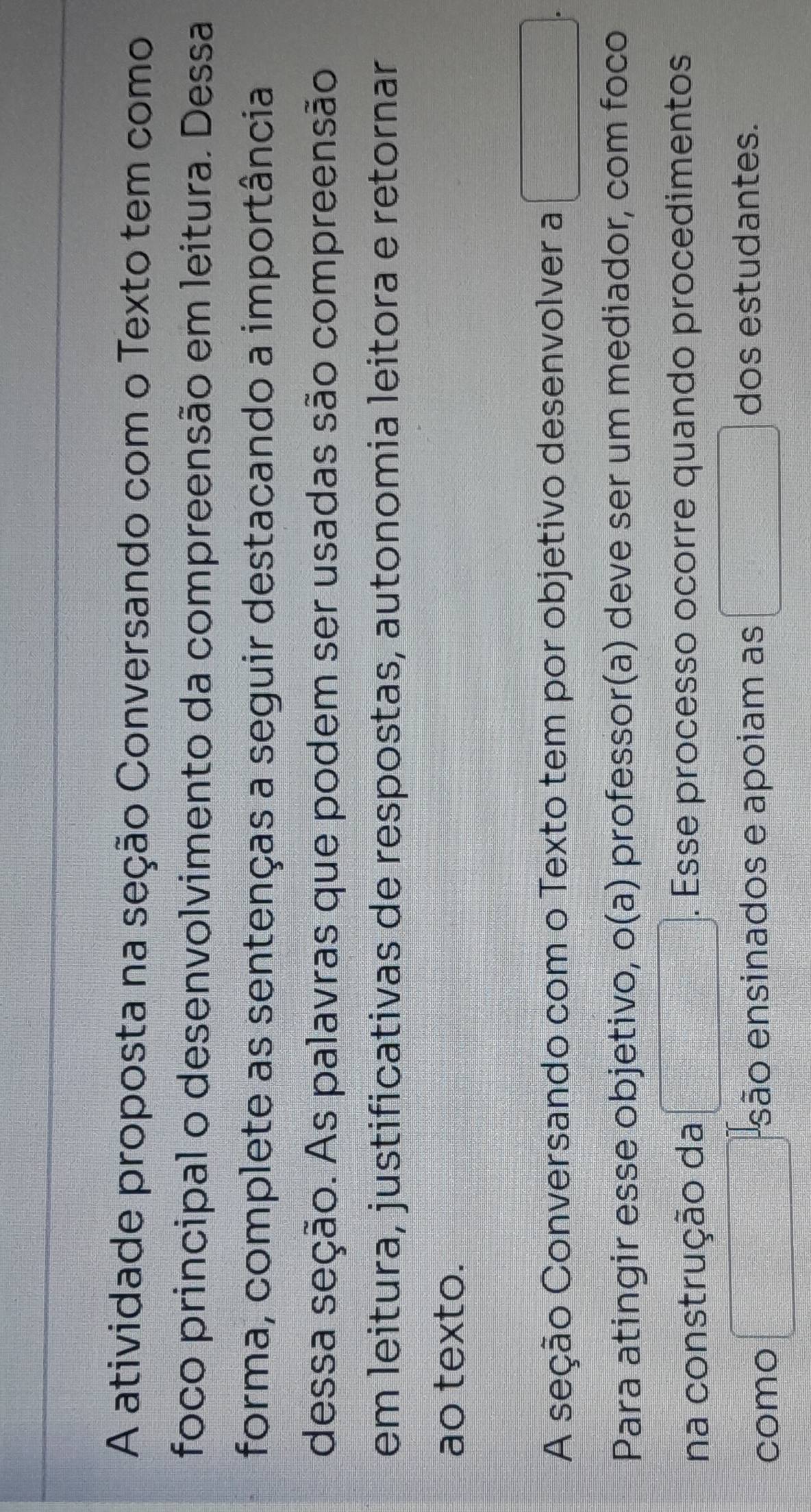 A atividade proposta na seção Conversando com o Texto tem como 
foco principal o desenvolvimento da compreensão em leitura. Dessa 
forma, complete as sentenças a seguir destacando a importância 
dessa seção. As palavras que podem ser usadas são compreensão 
em leitura, justificativas de respostas, autonomia leitora e retornar 
ao texto. 
A seção Conversando com o Texto tem por objetivo desenvolver a □ . 
Para atingir esse objetivo, o(a) professor(a) deve ser um mediador, com foco 
na construção da □. Esse processo ocorre quando procedimentos 
como □ são ensinados e apoiam as □ dos estudantes.