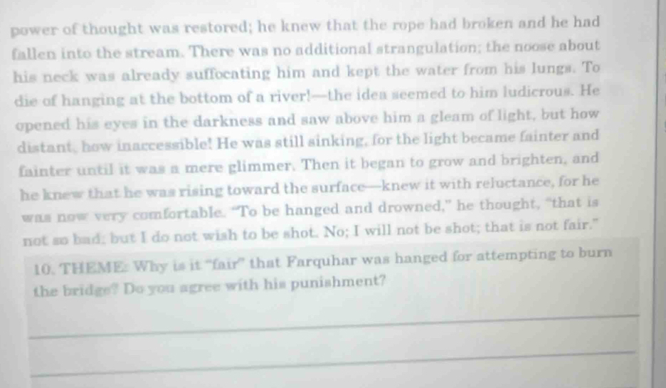 power of thought was restored; he knew that the rope had broken and he had 
fallen into the stream. There was no additional strangulation; the noose about 
his neck was already suffocating him and kept the water from his lungs. To 
die of hanging at the bottom of a river!—the idea seemed to him ludicrous. He 
opened his eyes in the darkness and saw above him a gleam of light, but how 
distant, how inaccessible! He was still sinking, for the light became fainter and 
fainter until it was a mere glimmer. Then it began to grow and brighten, and 
he knew that he was rising toward the surface—knew it with reluctance, for he 
was now very comfortable. “To be hanged and drowned,” he thought, “that is 
not so bad; but I do not wish to be shot. No; I will not be shot; that is not fair." 
10. THEME: Why is it “fair” that Farquhar was hanged for attempting to burn 
the bridge? Do you agree with his punishment? 
_ 
_