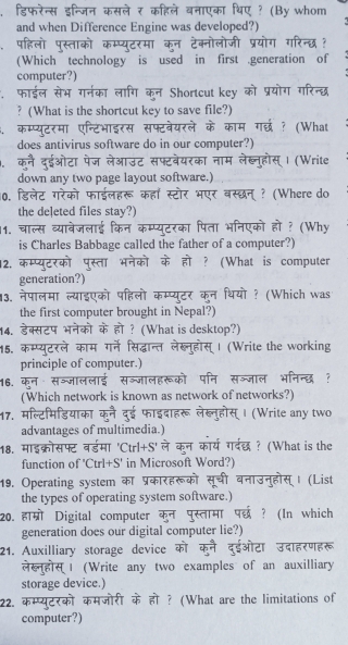 डिफरेन्स इन्जिन कसले र कहिले वनाएका थिए ? (By whom
and when Difference Engine was developed?)
पहिलो पुस्ताको कम्प्यूटरमा कन टेक्नोलोजी प्रयोग गरिन्छ ?
(Which technology is used in first .generation of
computer?)
. फाईल सेभ गरनका लागि कन Shortcut key को प्रयोग गरिन्छ
? (What is the shortcut key to save file?)
a कम्प्यूटरमा एन्टिभाइरस सफ्टवेयरले के काम गर्छ ? (What
does antivirus software do in our computer?)
a कूनै दुईओटा पेज लेआउट सफ्टवेयरका नाम लेब्नुहोस्। (Write
down any two page layout software.)
10. डिलेट गरेको फाईलहरू कहाँ स्टोर भएर बस्छन् ? (Where do
the deleted files stay?)
11. चाल्स व्याबेजलाई किन कम्प्यूटरका पिता भनिएको हो ? (Why
is Charles Babbage called the father of a computer?)
12. कम्प्युटरको पस्ता भनेको के हो ? (What is computer
generation?)
13. नेपालमा ल्याइएको पहिलो कम्प्यूटर क्न थियो ? (Which was
the first computer brought in Nepal?)
14. डेक्सटप भनेको के हो ? (What is desktop?)
15. कम्प्यूटरले काम गर्ने सिद्धान्त लेख्नुहोस् । (Write the working
principle of computer.)
16. क्न सञ्जाललाई सञ्जालहरूको पनि सञ्जाल भनिन्दध ?
(Which network is known as network of networks?)
17. मल्टिमिडियाका फाइदाहरू लेख्नुहोस् । (Write any two
advantages of multimedia.)
18. माइक्रोसफ्ट बर्डमा ले क्न कार्य गर्दछध ? (What is the
    
function of 'Ctrl+S' in Microsoft Word?)
19. Operating system कॉ प्रकारहर सूची बनाउनुहोस् । (List
the types of operating system software.)
20. हाम्रोी Digital computer कुन पुस्तामा पछ ? (In which
generation does our digital computer lie?)
21. Auxilliary storage device द्ईओटा उदाहरणहरू
ल Ⅰ (Write any two examples of an auxilliary
storage device.)
22. कम्प्यूटरको कमजोरी के हो ? (What are the limitations of
computer?)