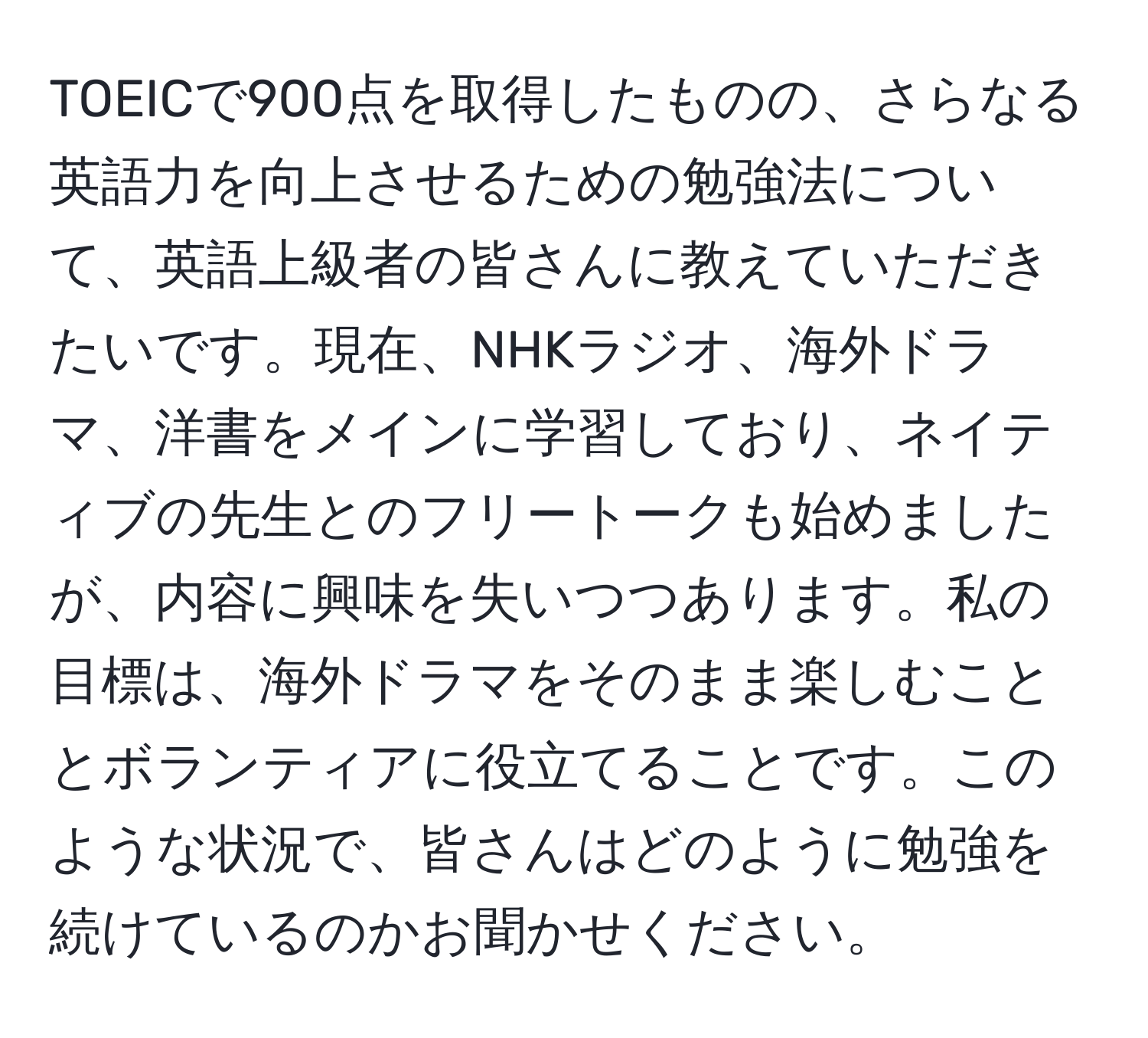 TOEICで900点を取得したものの、さらなる英語力を向上させるための勉強法について、英語上級者の皆さんに教えていただきたいです。現在、NHKラジオ、海外ドラマ、洋書をメインに学習しており、ネイティブの先生とのフリートークも始めましたが、内容に興味を失いつつあります。私の目標は、海外ドラマをそのまま楽しむこととボランティアに役立てることです。このような状況で、皆さんはどのように勉強を続けているのかお聞かせください。