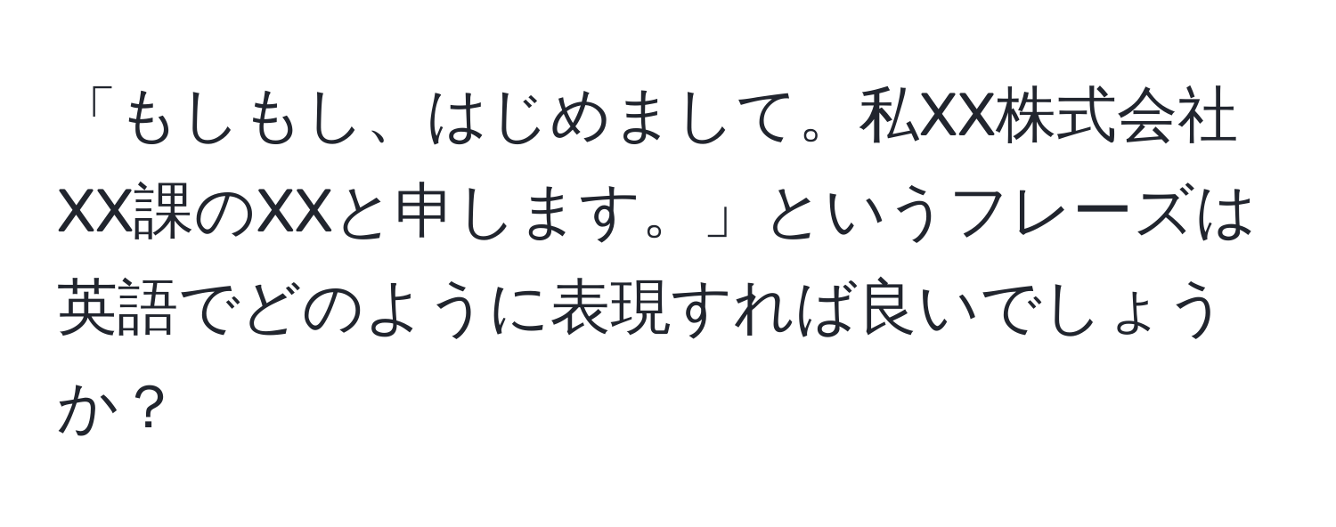 「もしもし、はじめまして。私XX株式会社XX課のXXと申します。」というフレーズは英語でどのように表現すれば良いでしょうか？