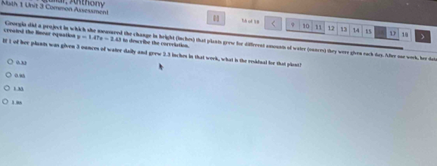 Math 1 Unit 3 Common Assessmen! Aunar Anthon y
1à of 10 9 10 11 12 13 14 15 1 18
created the linear equation y=1.47e-2.43 to describe the correlation.
Georgia did a project in which she neasured the change in height (inches) that plants grew for different amounts of water (onnces) they were given each day. After one week, her dat
If 1 of her plants was given 3 ounces of water daily and grew 2.3 inches in that week, what is the residual for that plant?
o”
0 9
1M
1.08