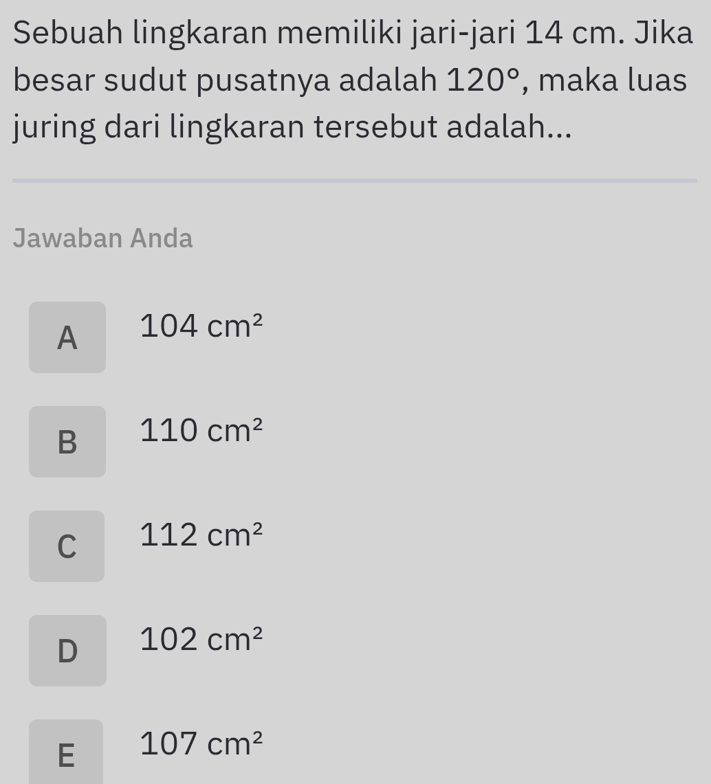 Sebuah lingkaran memiliki jari-jari 14 cm. Jika
besar sudut pusatnya adalah 120° , maka luas
juring dari lingkaran tersebut adalah...
Jawaban Anda
A 104cm^2
B 110cm^2
C 112cm^2
D 102cm^2
E 107cm^2