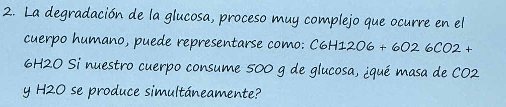 La degradación de la glucosa, proceso muy complejo que ocurre en el 
cuerpo humano, puede representarse como: C6H 6H12O6+6026CO2+
6H2O Si nuestro cuerpo consume 500 g de glucosa, ¿qué masa de CO2 
y H2O se produce simultáneamente?