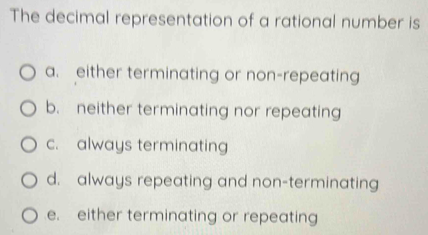 The decimal representation of a rational number is
a. either terminating or non-repeating
b. neither terminating nor repeating
c. always terminating
d. always repeating and non-terminating
e. either terminating or repeating