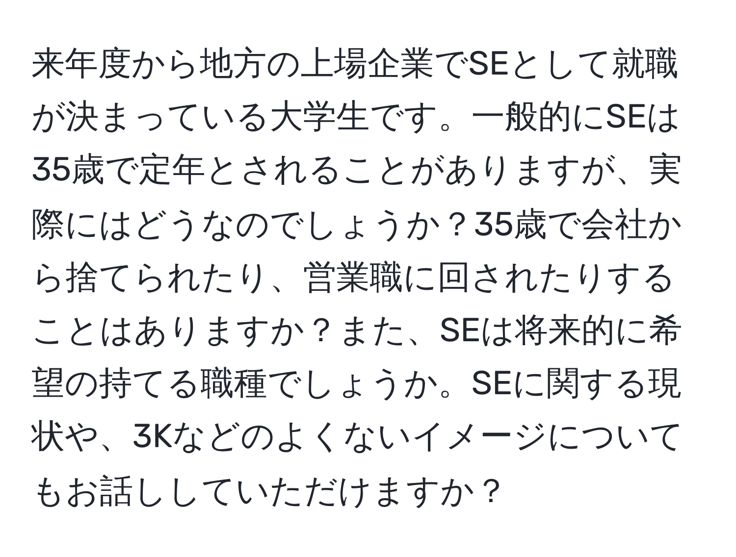 来年度から地方の上場企業でSEとして就職が決まっている大学生です。一般的にSEは35歳で定年とされることがありますが、実際にはどうなのでしょうか？35歳で会社から捨てられたり、営業職に回されたりすることはありますか？また、SEは将来的に希望の持てる職種でしょうか。SEに関する現状や、3Kなどのよくないイメージについてもお話ししていただけますか？