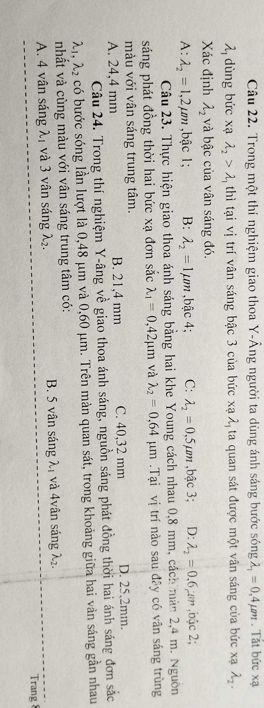 Trong một thí nghiệm giao thoa Y -Âng người ta dùng ánh sáng bước sóng lambda _1=0,4mu m. Tắt bức xa
lambda _1 dùng bức xạ lambda _2>lambda _1 thì tại vị trí vân sáng bậc 3 của bức xạ λ, ta quan sát được một vân sáng của bức xạ lambda _2. 
Xác định lambda _2 và bậc của vân sáng đó.
C:
A: lambda _2=1,2mu m ,bậc 1; B: lambda _2=1mu m ,bậc 4; lambda _2=0,5mu m ,bậc 3; D: lambda _2=0.6mu m ,bậc 2;
Câu 23. Thực hiện giao thoa ánh sáng bằng hai khe Young cách nhau 0,8 mm, cách màn 2, 4 m. Nguồn
sáng phát đồng thời hai bức xạ đơn sắc lambda _1=0,42mu m và lambda _2=0,64mu m.Tại vị trí nào sau đây có vân sáng trùng
màu với vân sáng trung tâm.
A. 24,4 mm B. 21,4 mm
C. 40,32 mm D. 25,2m.
Câu 24. Trong thí nghiệm Y -âng về giao thoa ánh sáng, nguồn sáng phát đồng thời hai ánh sáng đơn sắc
λ1, λ2 có bước sóng lần lượt là 0,48 μm và 0,60 μm. Trên màn quan sát, trong khoảng giữa hai vàn sáng gần nhau
nhất và cùng màu với vân sáng trung tâm có:
A. 4 vân sáng λ1 và 3 vân sáng λ2. B. 5 vân sáng λ1 và 4vân sáng λ₂.
Trang 8
