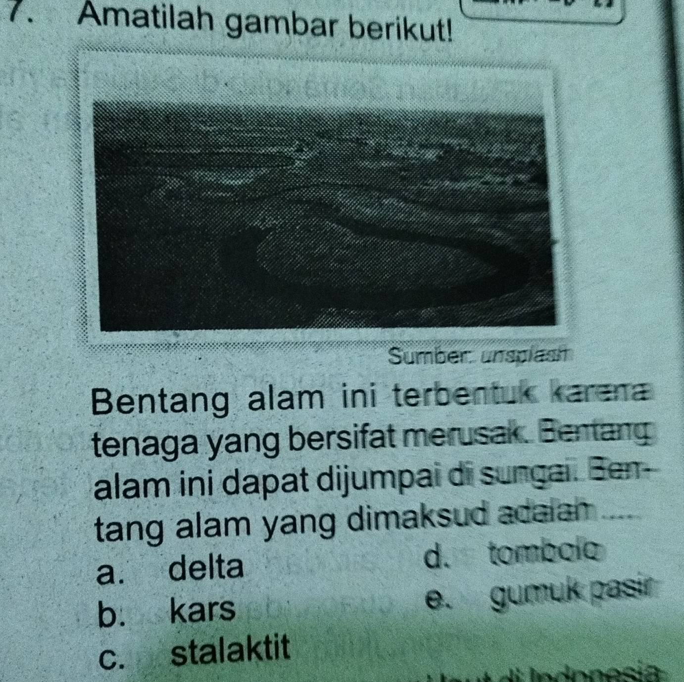 Amatilah gambar berikut!
Sumber unsplast
Bentang alam ini terbentuk karena
tenaga yang bersifat merusak. Bentang
alam ini dapat dijumpai di sungai. Ben-
tang alam yang dimaksud acaian .....
a. delta d. tombolo
b. kars e. gumuk pasir
c. stalaktit
A Mndonosia