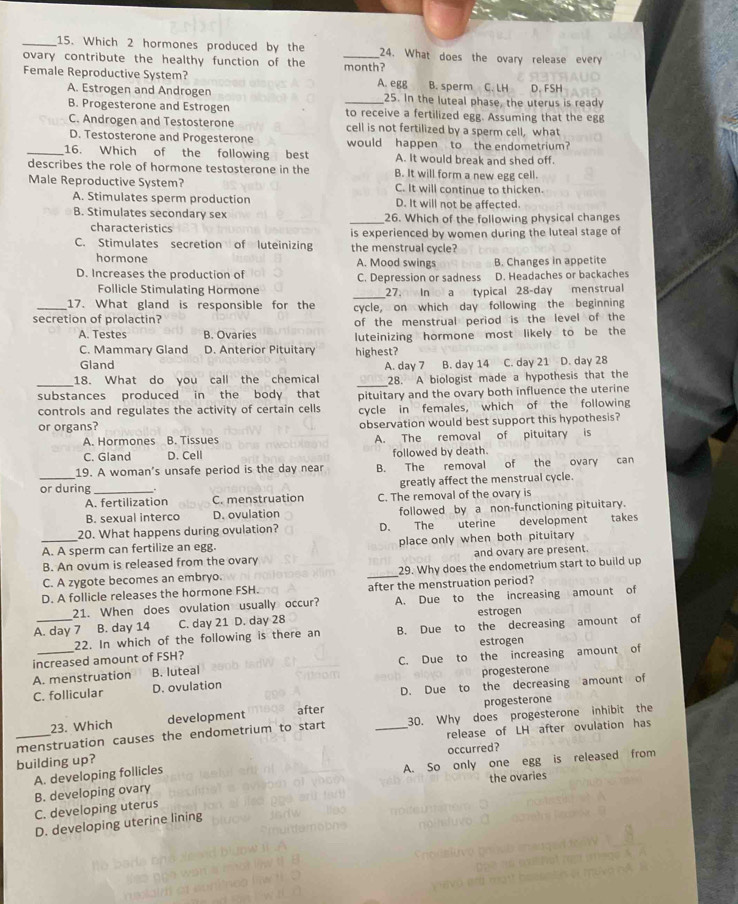 Which 2 hormones produced by the _24. What does the ovary release every
ovary contribute the healthy function of the
Female Reproductive System? month?
A. egg B. sperm C. LH
A. Estrogen and Androgen _25. In the luteal phase, the uterus is ready D. FSH
B. Progesterone and Estrogen to receive a fertilized egg. Assuming that the egg
C. Androgen and Testosterone cell is not fertilized by a sperm cell, what
D. Testosterone and Progesterone would happen to the endometrium?
_16. Which of the following best A. It would break and shed off.
describes the role of hormone testosterone in the B. It will form a new egg cell.
Male Reproductive System? C. It will continue to thicken.
A. Stimulates sperm production D. It will not be affected
B. Stimulates secondary sex _26. Which of the following physical changes
characteristics
C. Stimulates secretion of luteinizing is experienced by women during the luteal stage of
the menstrual cycle?
hormone A. Mood swings B. Changes in appetite
D. Increases the production of C. Depression or sadness D. Headaches or backaches
_
Follicle Stimulating Hormone 27. In  a typical 28-day menstrual
_17. What gland is responsible for the cycle, on which day following the beginning
secretion of prolactin?
of the menstrual period is the level of the
A. Testes B. Ovaries luteinizing hormone most likely to be the
C. Mammary Gland D. Anterior Pituitary
Gland highest?
A. day 7 B. day 14 C. day 21 D. day 28
_
18. What do you call the chemical _28. A biologist made a hypothesis that the
substances produced in the body that pituitary and the ovary both influence the uterine
controls and regulates the activity of certain cells cycle in females, which of the following
or organs? observation would best support this hypothesis?
A. Hormones B. Tissues A. The removal of pituitary is
C. Gland D. Cell followed by death.
19. A woman's unsafe period is the day near B. The removal of the ovary can
_or during __. greatly affect the menstrual cycle.
A. fertilization C. menstruation C. The removal of the ovary is
B. sexual interco D. ovulation followed by a non-functioning pituitary.
20. What happens during ovulation? D. The uterine development takes
A. A sperm can fertilize an egg. place only when both pituitary
B. An ovum is released from the ovary and ovary are present.
C. A zygote becomes an embryo. _29. Why does the endometrium start to build up
D. A follicle releases the hormone FSH. after the menstruation period?
21. When does ovulation usually occur? A. Due to the increasing amount of
A. day 7 B. day 14 C. day 21 D. day 28 estrogen
22. In which of the following is there an B. Due to the decreasing amount of
estrogen
increased amount of FSH?
A. menstruation B. luteal C. Due to the increasing amount of
C. follicular D. ovulation progesterone
D. Due to the decreasing amount of
23. Which development after progesterone
menstruation causes the endometrium to start 30. Why does progesterone inhibit the
_building up? _release of LH after ovulation has
occurred?
B. developing ovary A. So only one egg is released from
A. developing follicles
the ovaries
C. developing uterus
D. developing uterine lining