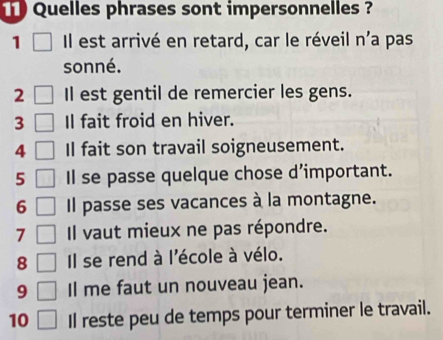 Quelles phrases sont impersonnelles ? 
1 Il est arrivé en retard, car le réveil n'a pas 
sonné. 
2 Il est gentil de remercier les gens. 
3 Il fait froid en hiver. 
4 Il fait son travail soigneusement. 
5 Il se passe quelque chose d’important. 
6 Il passe ses vacances à la montagne. 
7 Il vaut mieux ne pas répondre. 
8 Il se rend à l'école à vélo. 
9 Il me faut un nouveau jean. 
10 Il reste peu de temps pour terminer le travail.