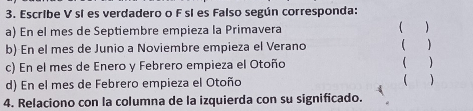 Escribe V sí es verdadero o F sí es Falso según corresponda: 
a) En el mes de Septiembre empieza la Primavera 
 ) 
b) En el mes de Junio a Noviembre empieza el Verano ( ) 
c) En el mes de Enero y Febrero empieza el Otoño ( ) 
d) En el mes de Febrero empieza el Otoño ( ) 
4. Relaciono con la columna de la izquierda con su significado.